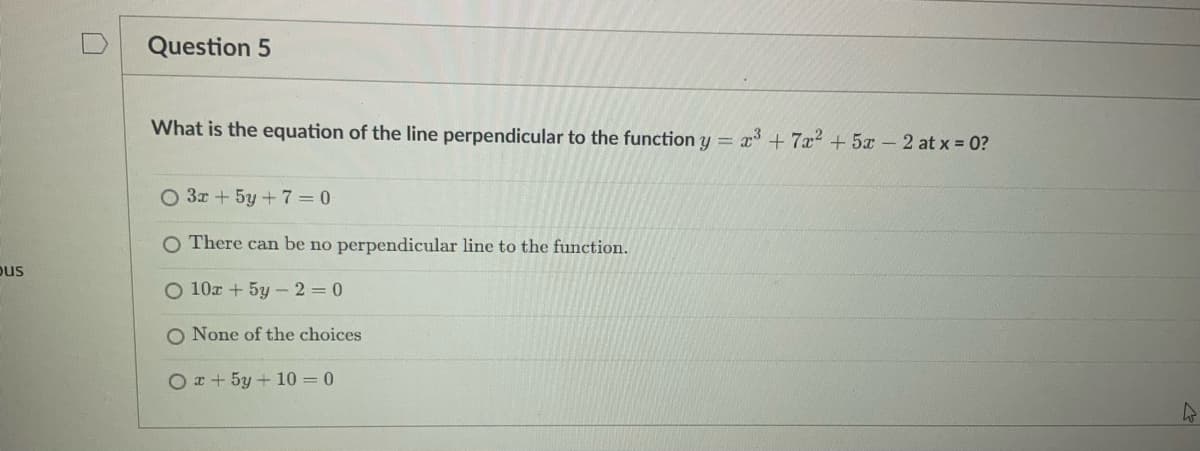 pus
Question 5
What is the equation of the line perpendicular to the function y = x³ + 7x² + 5x - 2 at x = 0?
O 3x + 5y +7=0
O There can be no perpendicular line to the function.
O 10x + 5y-2=0
O None of the choices
Ox+ 5y + 10 = 0
4