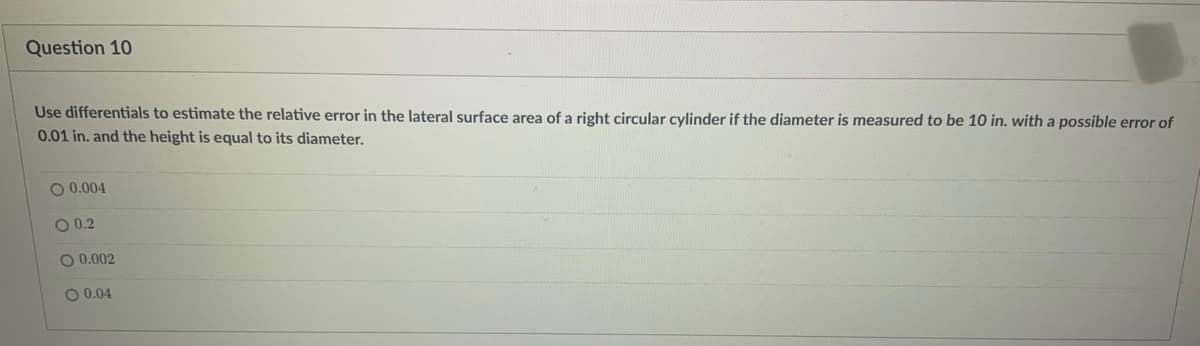 Question 10
Use differentials to estimate the relative error in the lateral surface area of a right circular cylinder if the diameter is measured to be 10 in. with a possible error of
0.01 in. and the height is equal to its diameter.
O 0.004
O 0.2
O 0.002
O 0.04
