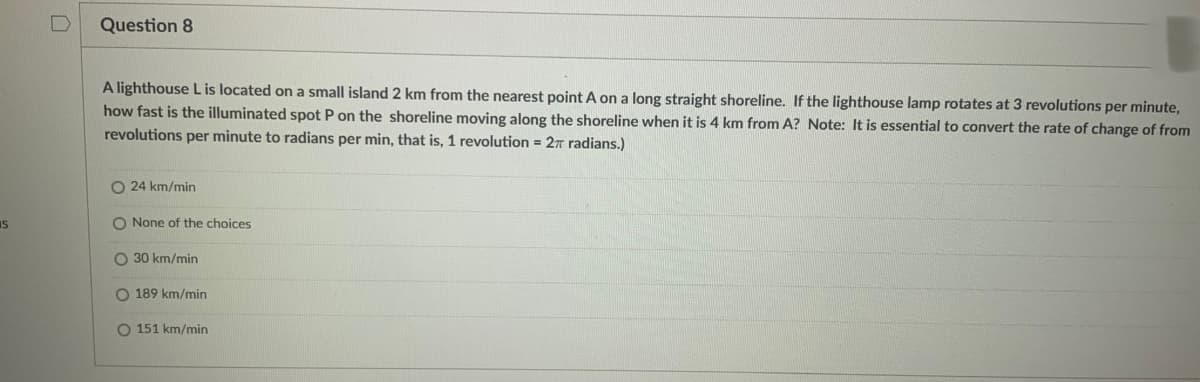 S
|
Question 8
A lighthouse L is located on a small island 2 km from the nearest point A on a long straight shoreline. If the lighthouse lamp rotates at 3 revolutions per minute,
how fast is the illuminated spot P on the shoreline moving along the shoreline when it is 4 km from A? Note: It is essential to convert the rate of change of from
revolutions per minute to radians per min, that is, 1 revolution = 2π radians.)
O24 km/min
O None of the choices
30 km/min
O 189 km/min
O 151 km/min