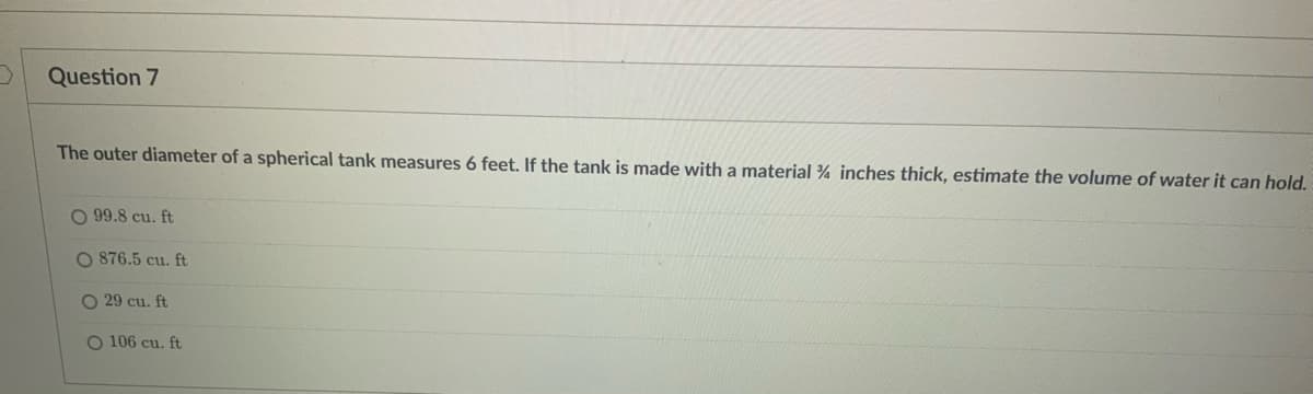 Question 7
The outer diameter of a spherical tank measures 6 feet. If the tank is made with a material ¾ inches thick, estimate the volume of water it can hold.
O 99.8 cu. ft
O 876.5 cu. ft
O 29 cu. ft
O 106 cu. ft
