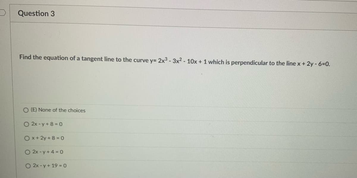 Question 3
Find the equation of a tangent line to the curve y= 2x3 - 3x² - 10x + 1 which is perpendicular to the line x + 2y - 6=0.
O (E) None of the choices
O 2x - y+ 8 = 0
Ox+2y + 8 = 0
O 2x-y+4 = 0
O 2x-y+19 = 0