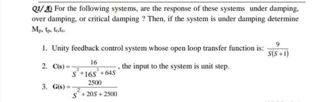 Q/A For the following systems, are the response of these systems under damping,
over damping, or critical damping ? Then, if the system is under damping determine
Mp, tp, tr,ts-
1. Unity feedback control system whose open loop transfer function is:
s(S +1)
16
2. C(s) = -
the input to the system is unit step.
S +16S+64S
2500
3. G(s) =
S+20S + 2500
