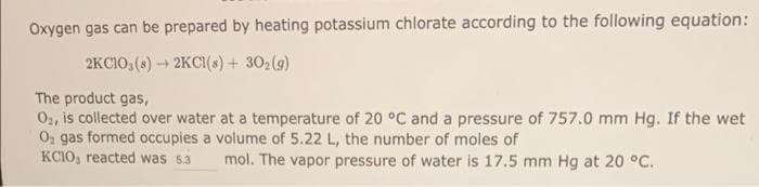 Oxygen gas can be prepared by heating potassium chlorate according to the following equation:
2KC103 (8)
2KCl(s) + 302(g)
The product gas,
O2, is collected over water at a temperature of 20 °C and a pressure of 757.0 mm Hg. If the wet
O₂ gas formed occupies a volume of 5.22 L, the number of moles of
KCIO, reacted was 5.3
mol. The vapor pressure of water is 17.5 mm Hg at 20 °C.