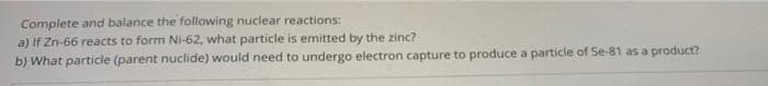 Complete and balance the following nuclear reactions:
a) If Zn-66 reacts to form Ni-62, what particle is emitted by the zinc?
b) What particle (parent nuclide) would need to undergo electron capture to produce a particle of Se-81 as a product?