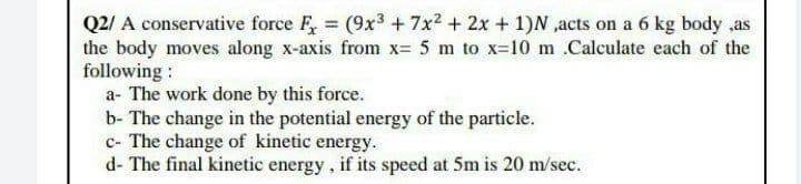Q2/ A conservative force F, = (9x3 +7x2 + 2x + 1)N ,acts on a 6 kg body ,as
the body moves along x-axis from x= 5 m to x=10 m Calculate each of the
following :
a- The work done by this force.
b- The change in the potential energy of the particle.
c- The change of kinetic energy.
d- The final kinetic energy, if its speed at 5m is 20 m/sec.
