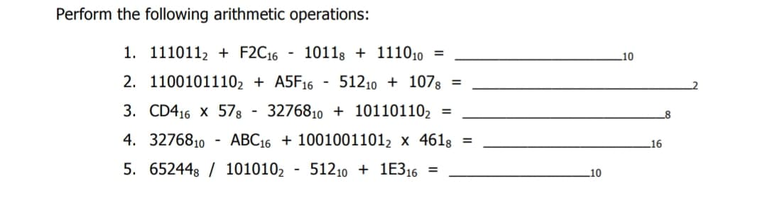 Perform the following arithmetic operations:
1. 1110112+ F2C16 - 10118 + 111010 =
2. 11001011102 + A5F16 51210 1078 =
3. CD416 X 578 327681010110110₂ =
4. 3276810 ABC1610010011012 x 4618 =
5. 652448 / 1010102 512101E316 =
10
10
16
8
