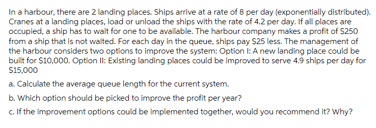 In a harbour, there are 2 landing places. Ships arrive at a rate of 8 per day (exponentially distributed).
Cranes at a landing places, load or unload the ships with the rate of 4.2 per day. If all places are
occupied, a ship has to wait for one to be available. The harbour company makes a profit of $250
from a ship that is not waited. For each day in the queue, ships pay $25 less. The management of
the harbour considers two options to improve the system: Option I: A new landing place could be
built for $10,000. Option II: Existing landing places could be improved to serve 4.9 ships per day for
$15,000
a. Calculate the average queue length for the current system.
b. Which option should be picked to improve the profit per year?
c. If the improvement options could be implemented together, would you recommend it? Why?
