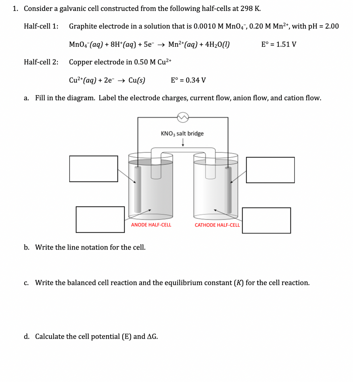 1. Consider a galvanic cell constructed from the following half-cells at 298 K.
Half-cell 1:
Graphite electrode in a solution that is 0.0010 M MnO4¯, 0.20 M Mn2+, with pH = 2.00
Mn04 (aq) + 8H*(aq) + 5e¯ → Mn²*(aq) + 4H2O(1)
E° = 1.51 V
Half-cell 2:
Copper electrode in 0.50 M Cu²+
Cu2*(aq) + 2e- → Cu(s)
E° = 0.34 V
a. Fill in the diagram. Label the electrode charges, current flow, anion flow, and cation flow.
KNO3 salt bridge
ANODE HALF-CELL
CATHODE HALF-CELL
b. Write the line notation for the cell.
c. Write the balanced cell reaction and the equilibrium constant (K) for the cell reaction.
d. Calculate the cell potential (E) and AG.
