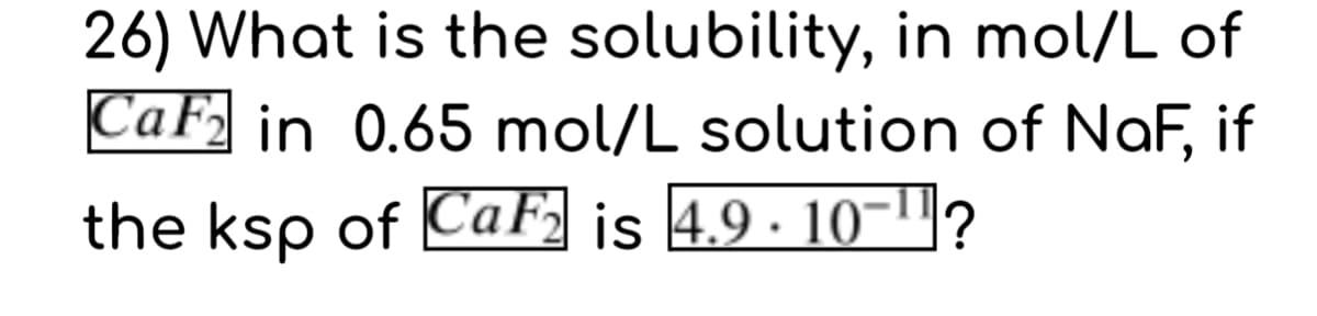 26) What is the solubility, in mol/L of
CaF, in 0.65 mol/L solution of NaF, if
the ksp of CaF, is 4.9 · 10-"?
