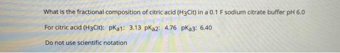 What is the fractional composition of citric acid (H3Cit) in a 0.1 F sodium citrate buffer pH 6.0
For citric acid (H3Cit): pKa1: 3.13 pKa2: 4.76 pKa3: 6.40
Do not use scientific notation
