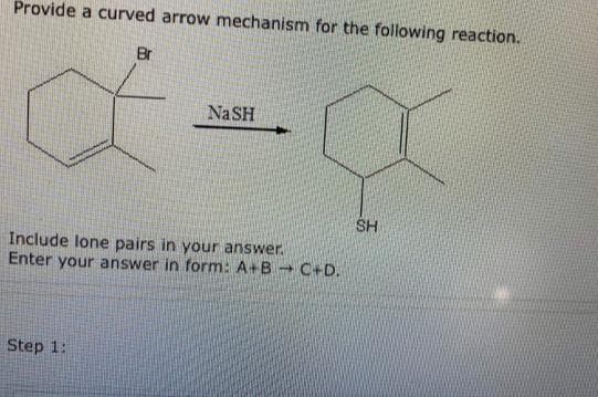 Provide a curved arrow mechanism for the following reaction.
Br
NaSH
SH
Include lone pairs in your answer.
Enter your answer in form: A+B - C+D.
Step 1:
