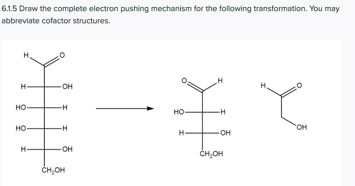 6.1.5 Draw the complete electron pushing mechanism for the following transformation. You may
abbreviate cofactor structures.
H.
エて
H.
OH
H.
HO-
Но
-H
Но
--
HO.
H
ОН
OH
ČH,OH
ČH,OH
