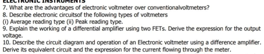 7. What are the advantages of electronic voltmeter over conventionalvoltmeters?
8. Describe electronic circuitsof the following types of voltmeters
(i) Average reading type (ii) Peak reading type.
9. Explain the working of a differential amplifier using two FETS. Derive the expression for the output
voltage.
10. Describe the circuit diagram and operation of an Electronic voltmeter using a difference amplifier.
Derive its equivalent circuit and the expression for the current flowing through the meter.
