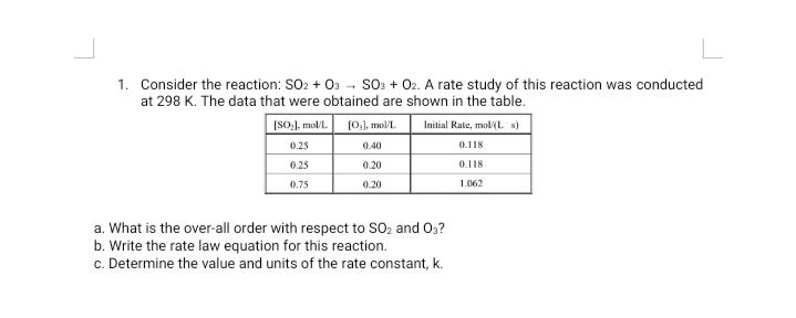 1. Consider the reaction: SO2 + 0a - SO: + 02. A rate study of this reaction was conducted
at 298 K. The data that were obtained are shown in the table.
[SO,], mol/L
(0,), mol/L
Initial Rate, mol(L s)
0.25
0.40
0.118
0.25
0.20
0.118
0.75
0.20
1.062
a. What is the over-all order with respect to SO2 and Oa?
b. Write the rate law equation for this reaction.
c. Determine the value and units of the rate constant, k.
