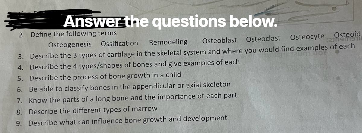 Answer the questions below.
2. Define the following terms
Osteogenesis Ossification Remodeling
Osteoid
21019019111
Osteoblast Osteoclast Osteocyte
3. Describe the 3 types of cartilage in the skeletal system and where you would find examples of each
4. Describe the 4 types/shapes of bones and give examples of each
12um 00
5. Describe the process of bone growth in a child
6. Be able to classify bones in the appendicular or axial skeleton
7. Know the parts of a long bone and the importance of each part
8. Describe the different types of marrow
9. Describe what can influence bone growth and development
(unstb)