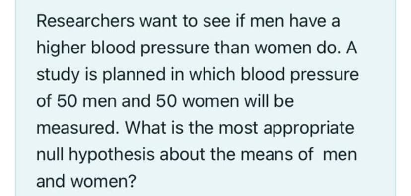 Researchers want to see if men have a
higher blood pressure than women do. A
study is planned in which blood pressure
of 50 men and 50 women will be
measured. What is the most appropriate
null hypothesis about the means of men
and women?
