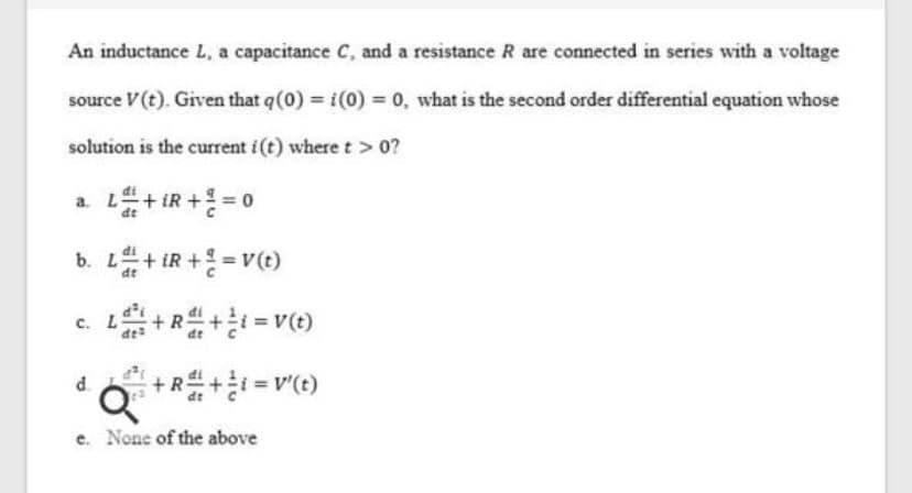 An inductance L, a capacitance C, and a resistance R are connected in series with a voltage
source V(t). Given that q(0) i(0) 0, what is the second order differential equation whose
solution is the current i(t) where t> 0?
a. L+ IR + = 0
b. L+ iR + = v(t)
+R
d.
e. None of the above
