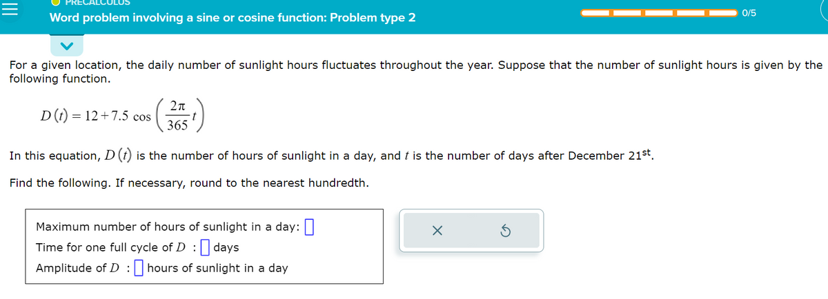 Word problem involving a sine or cosine function: Problem type 2
For a given location, the daily number of sunlight hours fluctuates throughout the year. Suppose that the number of sunlight hours is given by the
following function.
D (t) = 12 +7.5 cos
In this equation, D (t) is the number of hours of sunlight in a day, and ŉ is the number of days after December 21st.
Find the following. If necessary, round to the nearest hundredth.
2π
365
1)
Maximum number of hours of sunlight in a day:
Time for one full cycle of D: days
Amplitude of D: hours of sunlight in a day
0/5
X