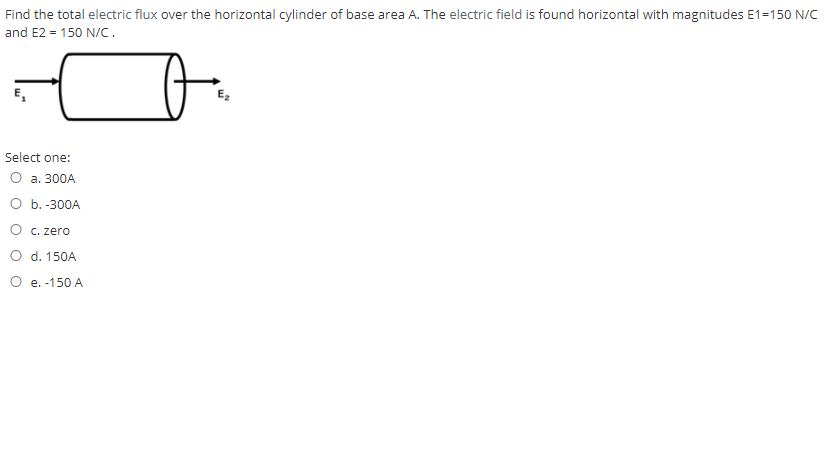 Find the total electric flux over the horizontal cylinder of base area A. The electric field is found horizontal with magnitudes E1=150 N/C
and E2 = 150 N/C.
E,
E,
Select one:
О а. 300А
Оь.-300А
O c.
ro
O d. 150A
O e. -150 A
