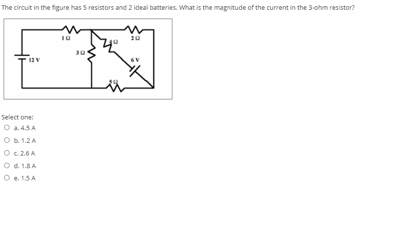 The circuit in the figure has 5 resistors and 2 ideal batteries. What is the magnitude of the current in the 3-ohm resistor?
10
22
32
12 V
6 V
Select one:
a. 4.5 A
О b. 1.2 А
O c. 2.6 A
O d. 1.8 A
O e. 1.5 A
