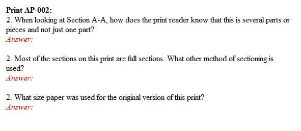 Print AP-002:
2. When looking at Section A-A, how does the print reader know that this is several parts or
pieces and not just one part?
Answer:
2. Most of the sections on this print are full sections. What other method of sectioning is
used?
Answer:
2. What size paper was used for the original version of this print?
Answer:
