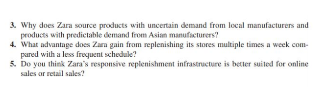 3. Why does Zara source products with uncertain demand from local manufacturers and
products with predictable demand from Asian manufacturers?
4. What advantage does Zara gain from replenishing its stores multiple times a week com-
pared with a less frequent schedule?
5. Do you think Zara's responsive replenishment infrastructure is better suited for online
sales or retail sales?
