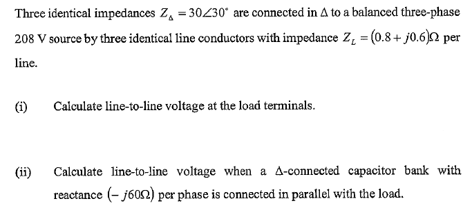 Three identical impedances Z, = 30230° are connected in A to a balanced three-phase
208 V source by three identical line conductors with impedance Z, = (0.8+ j0.6)2 per
%3D
line.
(i)
Calculate line-to-line voltage at the load terminals.
(ii)
Calculate line-to-line voltage when a A-connected capacitor bank with
reactance (- j602) per phase is connected in parallel with the load.
