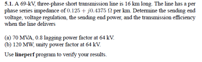 5.1. A 69-kV, three-phase short transmission line is 16 km long. The line has a per
phase series impedance of 0.125 + j0.4375 N per km. Determine the sending end
voltage, voltage regulation, the sending end power, and the transmission efficiency
when the line delivers
(a) 70 MVA, 0.8 lagging power factor at 64 kV.
(b) 120 MW, unity power factor at 64 kV.
Use lineperf program to verify your results.
