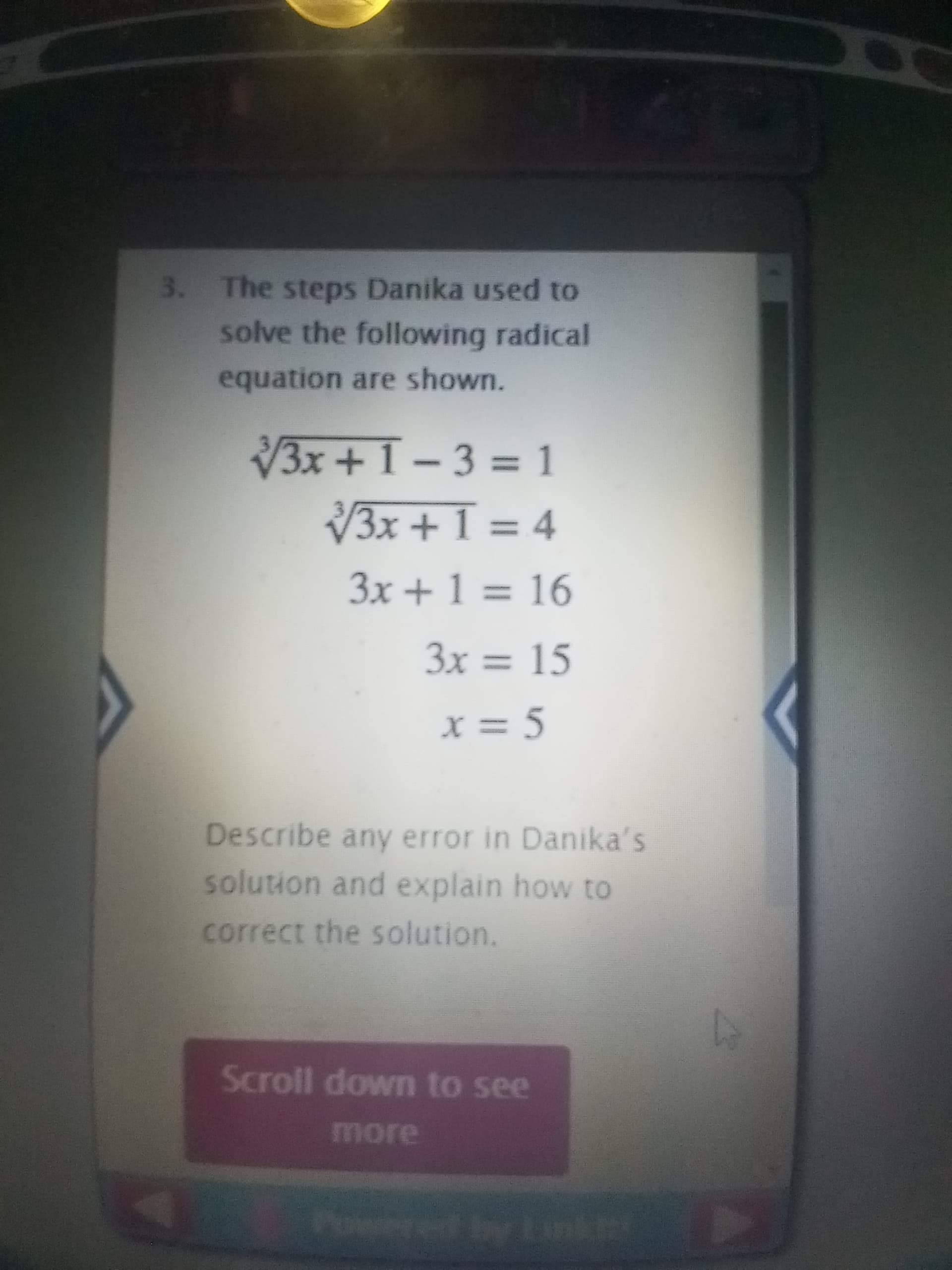 3. The steps Danika used to
solve the following radical
equation are shown.
3x+1-3 = 1
3x + 1 = 4
3x + 1 = 16
%3D
%3D
3x = 15
%3D
x = 5
Describe any error in Danika's
solution and explain how to
correct the solution.
