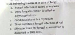 Q.28 Following is correct in case of fungi:
a. Fungal infection is called as mycosis
b. Deep fungal infection is called as
dermatophytosis
c Candida albicans is a mycelium
d. Tinea captitus is fungal infection of nail
e. Skin specimen for fungal examination is
dissolved in 50% KOH.
