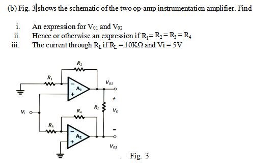 (b) Fig. 3|shows the schematic of the two op-amp instrumentation amplifier. Find
i. An expression for Vo1 and Vo2
Hence or otherwise an expression if R,=R;=R;= R4
The current through R; if R; = 10KQ and Vi = 5V
ii.
iii.
R:
R,
Vot
A,
R.
V, o
R.
Vo
A2
+,
Voz
Fig. 3
