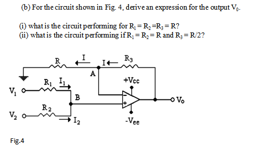 (b) For the circuit shown in Fig. 4, derive an expression for the output Vg.
(i) what is the circuit performing for R; =R3=R;= R?
(ii) what is the circuit performing if R1 =R;=R and R;= R/2?
R3
A
R1
+Vcc
B
R2
V2
I2
-Vee
Fig.4
