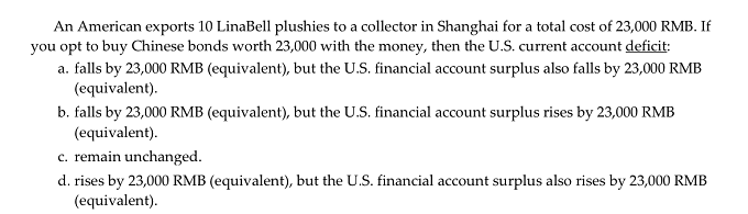 An American exports 10 LinaBell plushies to a collector in Shanghai for a total cost of 23,000 RMB. If
you opt to buy Chinese bonds worth 23,000 with the money, then the U.S. current account deficit:
a. falls by 23,000 RMB (equivalent), but the U.S. financial account surplus also falls by 23,000 RMB
(equivalent).
b. falls by 23,000 RMB (equivalent), but the U.S. financial account surplus rises by 23,000 RMB
(equivalent).
c. remain unchanged.
d. rises by 23,000 RMB (equivalent), but the U.S. financial account surplus also rises by 23,000 RMB
(equivalent).
