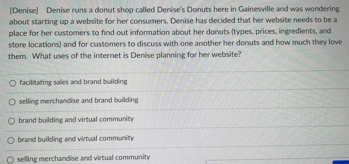[Denise] Denise runs a donut shop called Denise's Donuts here in Gainesville and was wondering
about starting up a website for her consumers. Denise has decided that her website needs to be a
place for her customers to find out information about her donuts (types, prices, ingredients, and
store locations) and for customers to discuss with one another her donuts and how much they love
them. What uses of the internet is Denise planning for her website?
O facilitating sales and brand building
O selling merchandise and brand building
O brand building and virtual community
O brand building and virtual community
selling merchandise and virtual community
