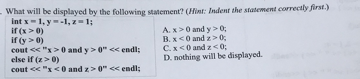 What will be displayed by the following statement? (Hint: Indent the statement correctly first.)
int x = 1, y = -1, z = 1;
if (x > 0)
if (y > 0)
cout << "x> 0 and y > 0" << endl;
else if (z> 0)
cout << "x <0 and z> 0" < endl;
A. x>0 and y > 0;
B. x<0 and z> 0;
C. x<0 and z<0;
D. nothing will be displayed.
