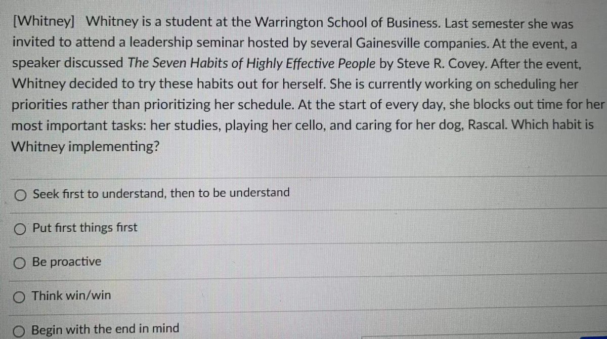 [Whitney] Whitney is a student at the Warrington School of Business. Last semester she was
invited to attend a leadership seminar hosted by several Gainesville companies. At the event, a
speaker discussed The Seven Habits of Highly Effective People by Steve R. Covey. After the event,
Whitney decided to try these habits out for herself. She is currently working on scheduling her
priorities rather than prioritizing her schedule. At the start of every day, she blocks out time for her
most important tasks: her studies, playing her cello, and caring for her dog, Rascal. Which habit is
Whitney implementing?
O Seek first to understand, then to be understand
O Put first things first
O Be proactive
O Think win/win
O Begin with the end in mind
