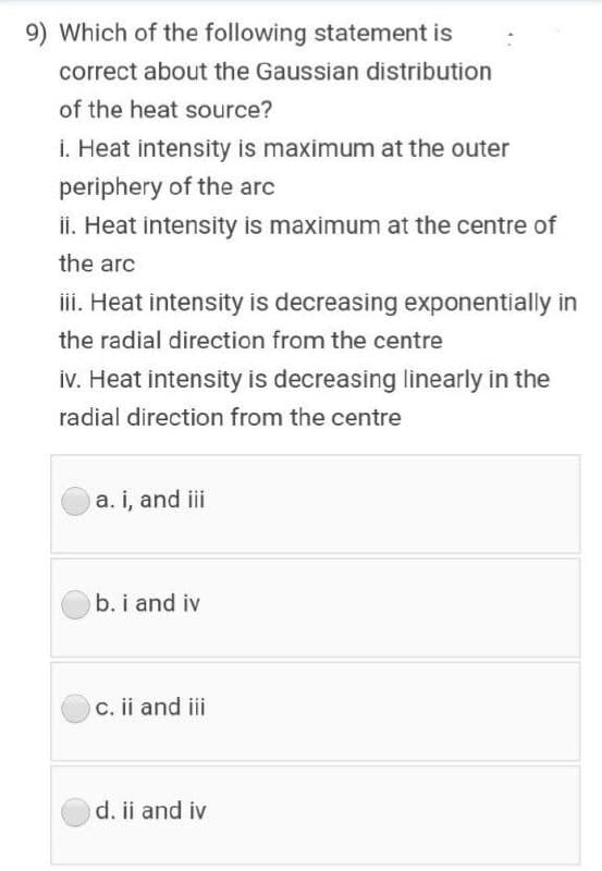 9) Which of the following statement is
correct about the Gaussian distribution
of the heat source?
i. Heat intensity is maximum at the outer
periphery of the arc
İi. Heat intensity is maximum at the centre of
the arc
iii. Heat intensity is decreasing exponentially in
the radial direction from the centre
iv. Heat intensity is decreasing linearly in the
radial direction from the centre
a. i, and iii
b. i and iv
c. ii and iii
d. ii and iv
