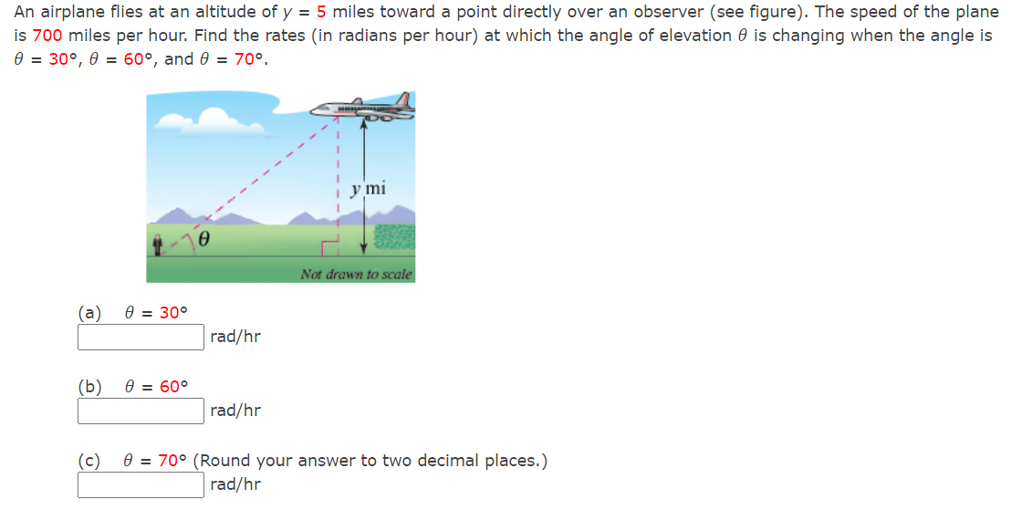 An airplane flies at an altitude of y = 5 miles toward a point directly over an observer (see figure). The speed of the plane
is 700 miles per hour. Find the rates (in radians per hour) at which the angle of elevation 0 is changing when the angle is
e = 30°, 0 = 60°, and 0 = 70°.
y mi
Not drawn to scale
(a)
Ө 3 30°
rad/hr
(b)
0 = 60°
rad/hr
(c)
e = 70° (Round your answer to two decimal places.)
rad/hr
