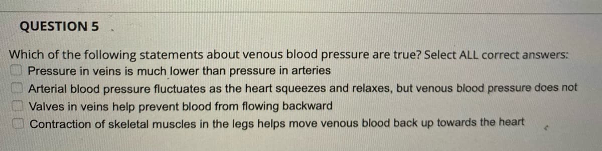 QUESTION 5
Which of the following statements about venous blood pressure are true? Select ALL correct answers:
Pressure in veins is much lower than pressure in arteries
Arterial blood pressure fluctuates as the heart squeezes and relaxes, but venous blood pressure does not
Valves in veins help prevent blood from flowing backward
Contraction of skeletal muscles in the legs helps move venous blood back up towards the heart
E0000
