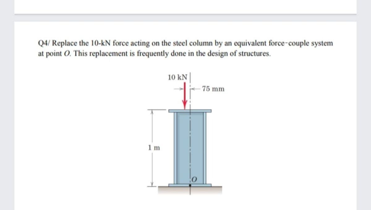 Q4/ Replace the 10-kN force acting on the steel column by an equivalent force-couple system
at point O. This replacement is frequently done in the design of structures.
10 kN |
75 mm
1 m
