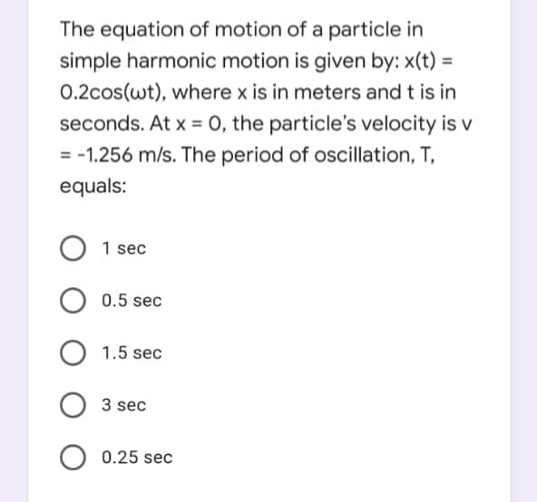 The equation of motion of a particle in
simple harmonic motion is given by: x(t) =
0.2cos(wt), where x is in meters and t is in
seconds. At x = 0, the particle's velocity is v
= -1.256 m/s. The period of oscillation, T,
equals:
1 sec
0.5 sec
1.5 sec
3 sec
0.25 sec
