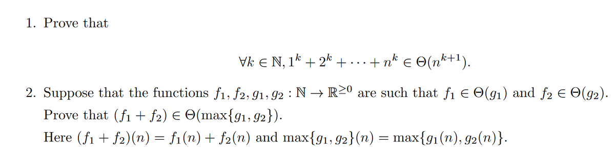 1. Prove that
Vk Є N, 1k+2k + ·+nk € © (nk+1).
2. Suppose that the functions f₁, f2, 91, 92 : N → R≥º are such that ƒ1 € ☹(91) and ƒ2 € ☹(92).
Prove that (fi + ƒ2) € ©(max{91, 92}).
Here (f1f2)(n) = fi(n) + ƒ₂(n) and max{91, 92}(n) = max{91(n), 92(n)}.