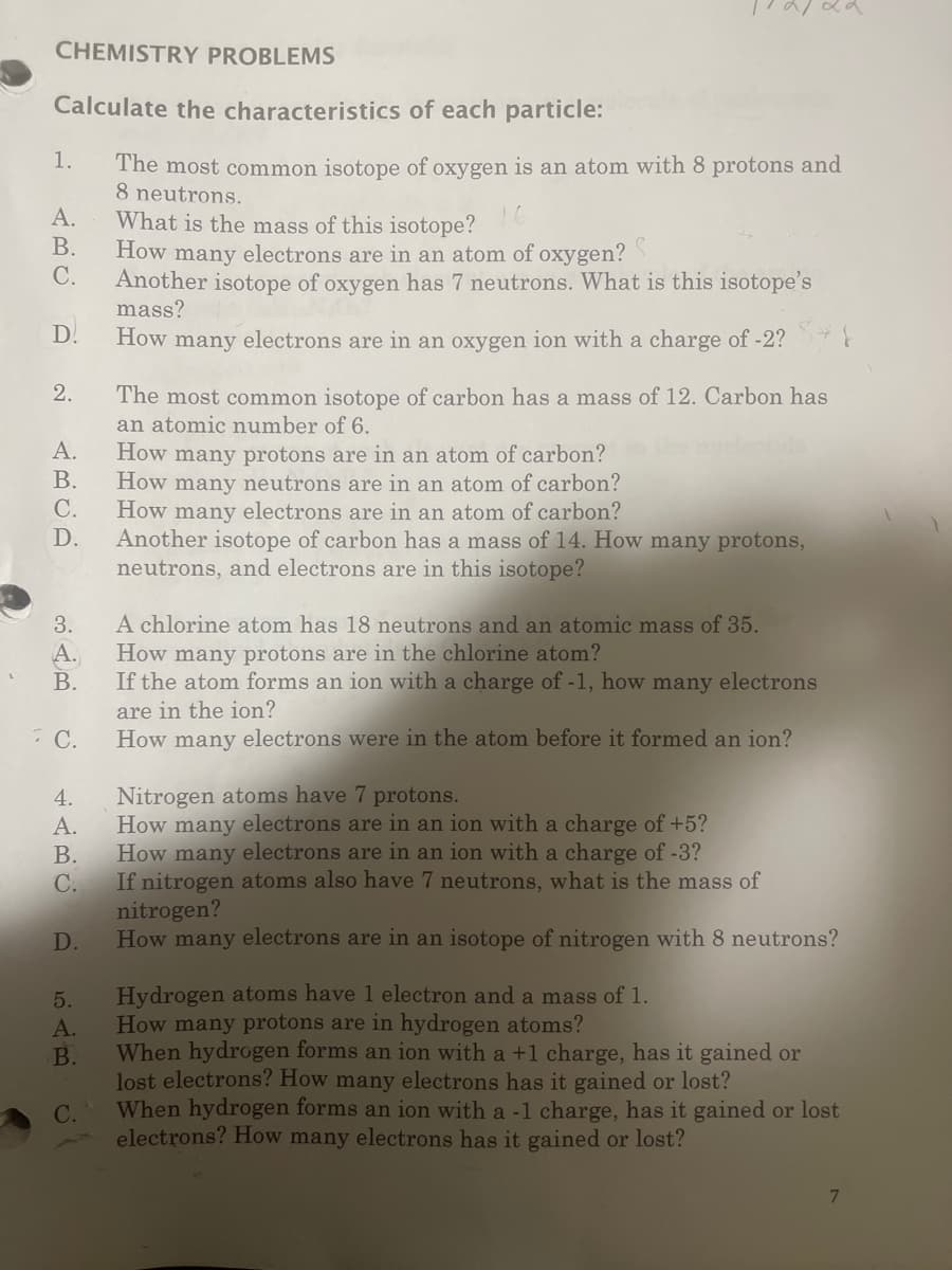 CHEMISTRY PROBLEMS
Calculate the characteristics of each particle:
The most common isotope of oxygen is an atom with 8 protons and
8 neutrons.
1.
A.
B.
C.
D.
2.
A.
B.
C.
D.
3.
A.
B.
C.
4.
A.
B.
C.
D.
5.
A.
B.
C.
What is the mass of this isotope?
How many electrons are in an atom of oxygen?
Another isotope of oxygen has 7 neutrons. What is this isotope's
mass?
How many electrons are in an oxygen ion with a charge of -2?
The most common isotope of carbon has a mass of 12. Carbon has
an atomic number of 6.
How many protons are in an atom of carbon?
How many neutrons are in an atom of carbon?
How many electrons are in an atom of carbon?
Another isotope of carbon has a mass of 14. How many protons,
neutrons, and electrons are in this isotope?
A chlorine atom has 18 neutrons and an atomic mass of 35.
How many protons are in the chlorine atom?
If the atom forms an ion with a charge of -1, how many electrons
are in the ion?
How many electrons were in the atom before it formed an ion?
Nitrogen atoms have 7 protons.
How many electrons are in an ion with a charge of +5?
How many electrons are in an ion with a charge of -3?
If nitrogen atoms also have 7 neutrons, what is the mass of
nitrogen?
How many electrons are in an isotope of nitrogen with 8 neutrons?
Hydrogen atoms have 1 electron and a mass of 1.
How many protons are in hydrogen atoms?
When hydrogen forms an ion with a +1 charge, has it gained or
lost electrons? How many electrons has it gained or lost?
When hydrogen forms an ion with a -1 charge, has it gained or lost
electrons? How many electrons has it gained or lost?