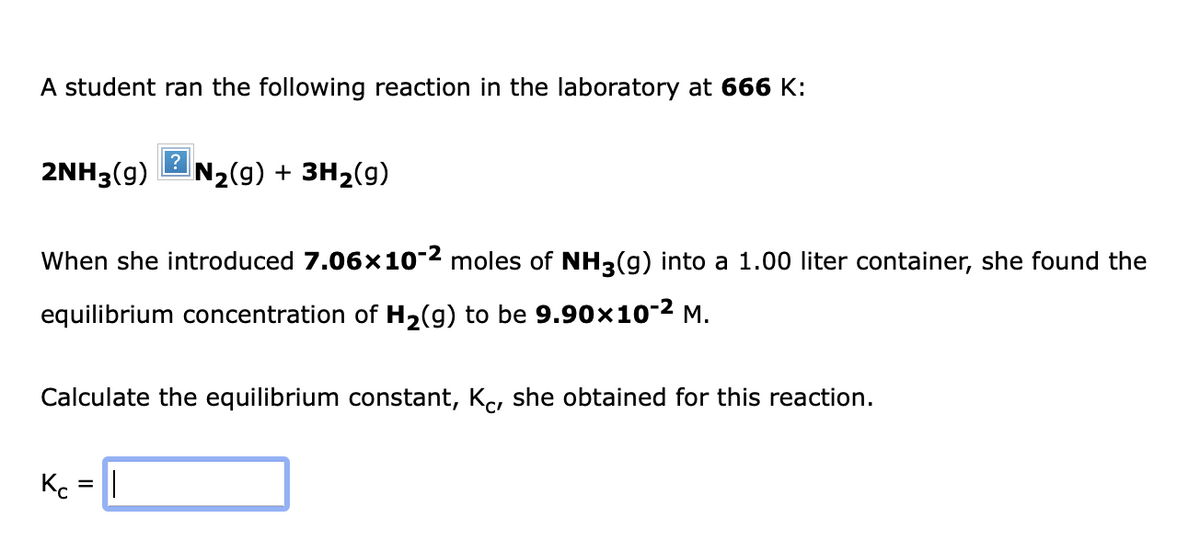A student ran the following reaction in the laboratory at 666 K:
2NH3(9)
?
N₂(g) + 3H₂(g)
When she introduced 7.06×10-2 moles of NH3(g) into a 1.00 liter container, she found the
equilibrium concentration of H₂(g) to be 9.90×10-² M.
Kc = |
Calculate the equilibrium constant, Kö, she obtained for this reaction.