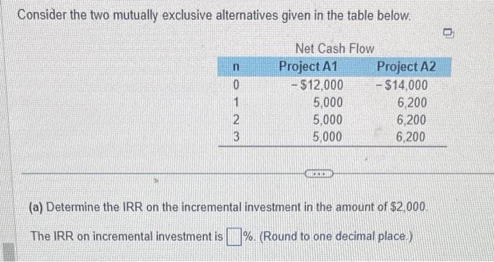Consider the two mutually exclusive alternatives given in the table below.
n
0123
Net Cash Flow
Project A1
- $12,000
5,000
5,000
5,000
BOCCH
Project A2
- $14,000
6,200
6,200
6,200
(a) Determine the IRR on the incremental investment in the amount of $2,000.
The IRR on incremental investment is %. (Round to one decimal place.)