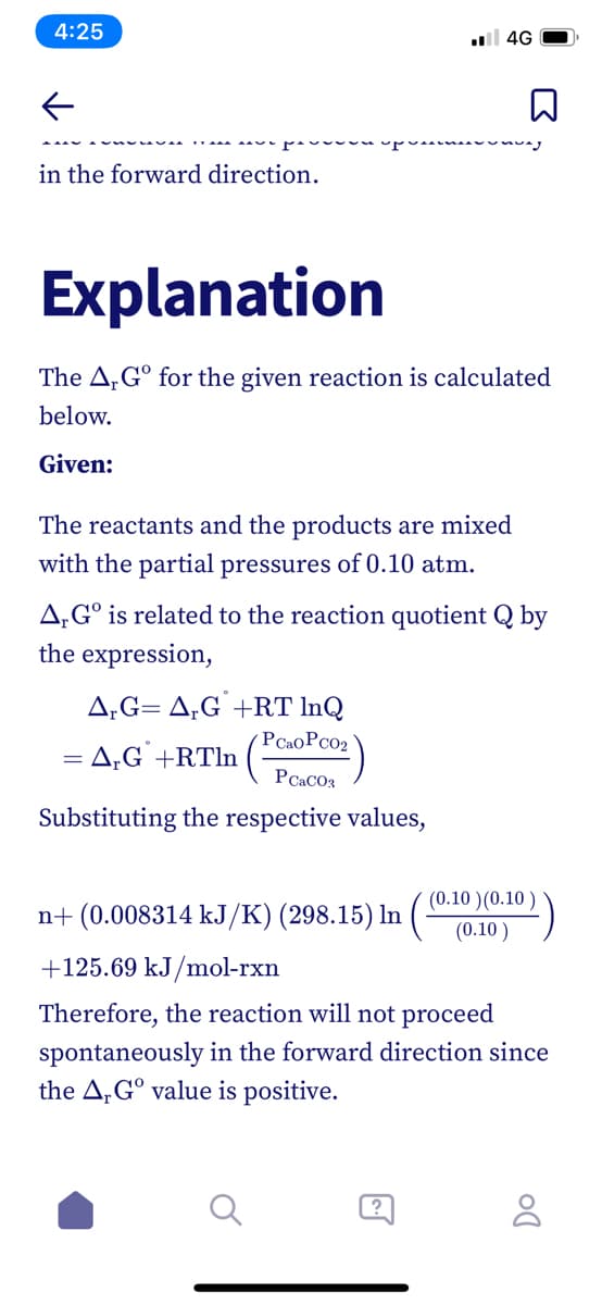 4:25
l 4G
in the forward direction.
Explanation
The A,G° for the given reaction is calculated
below.
Given:
The reactants and the products are mixed
with the partial pressures of 0.10 atm.
A,G° is related to the reaction quotient Q by
the expression,
A,G= A,G +RT InQ
PCaoPcO2
= A;G` +RTln (-
PCACO3
Substituting the respective values,
(0.10 )(0.10
n+ (0.008314 kJ/K) (298.15) In
(0.10 )
+125.69 kJ/mol-rxn
Therefore, the reaction will not proceed
spontaneously in the forward direction since
the A,G° value is positive.
