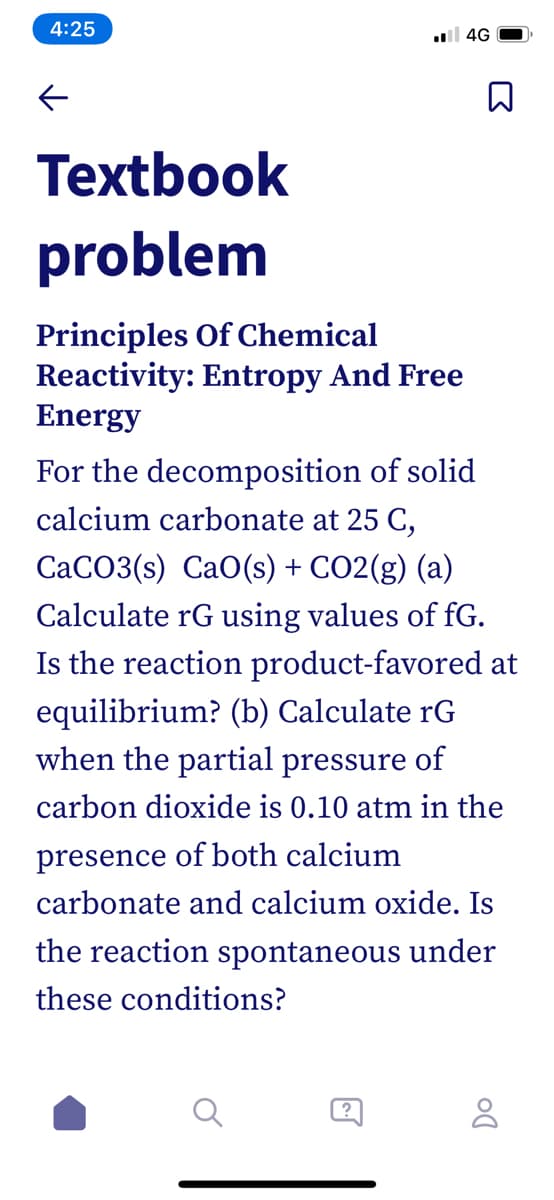 4:25
l 4G
Textbook
problem
Principles Of Chemical
Reactivity: Entropy And Free
Energy
For the decomposition of solid
calcium carbonate at 25 C,
CaCO3(s) CaO(s) + CO2(g) (a)
Calculate rG using values of fG.
Is the reaction product-favored at
equilibrium? (b) Calculate rG
when the partial pressure of
carbon dioxide is 0.10 atm in the
presence of both calcium
carbonate and calcium oxide. Is
the reaction spontaneous under
these conditions?
