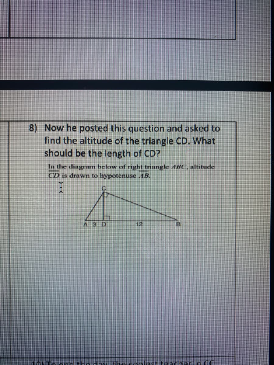 8) Now he posted this question and asked to
find the altitude of the triangle CD. What
should be the length of CD?
In the diagram below of right triangle ABC", altitude
CD is drawn to hypotenuse AB.
A 3 D
12
B.
101Toond the day the conlost toacherin CC
