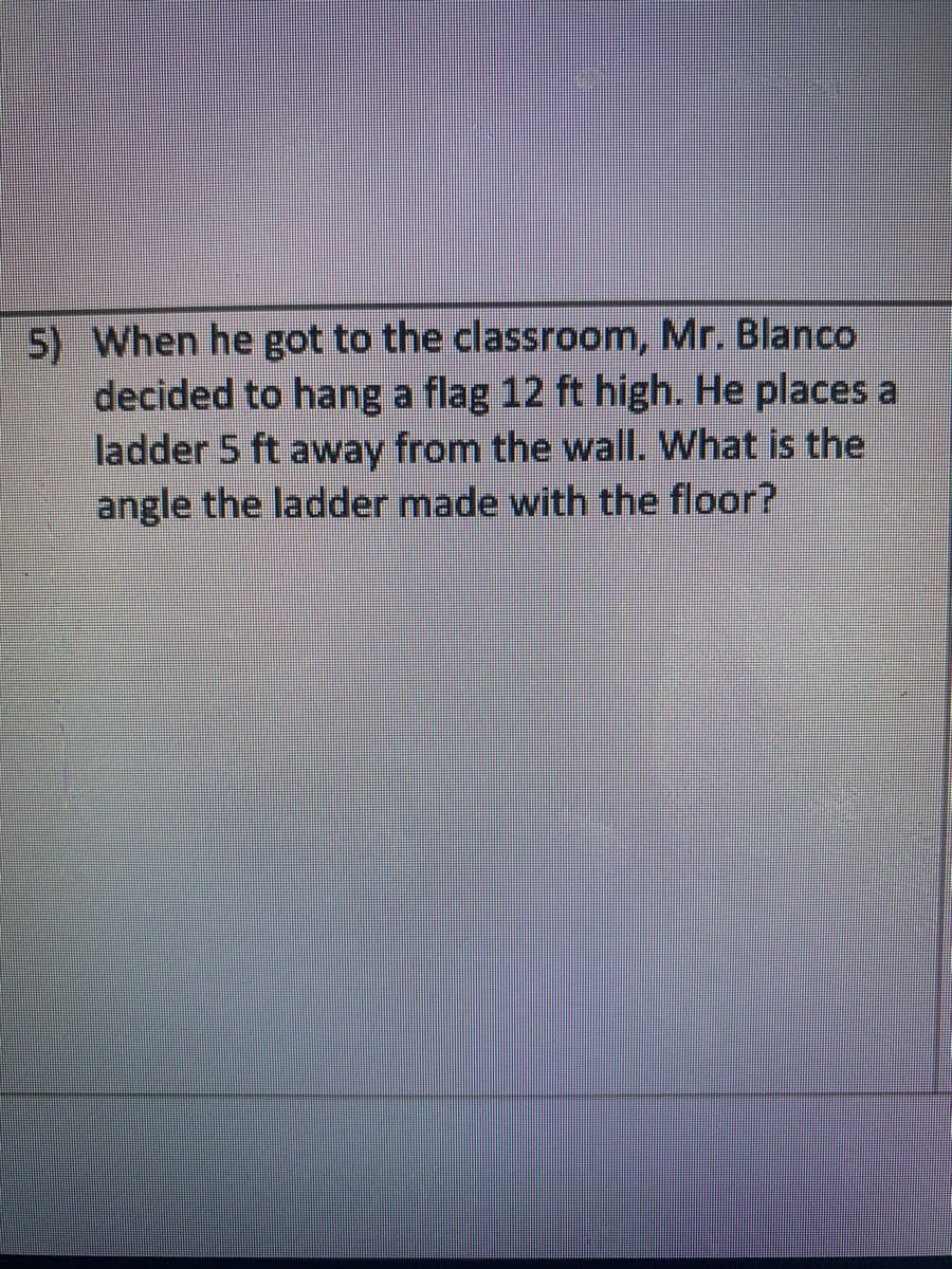 5) When he got to the classroom, Mr. Blanco
decided to hang a flag 12 ft high. He places a
ladder 5 ft away from the wall. What is the
angle the ladder made with the floor?
