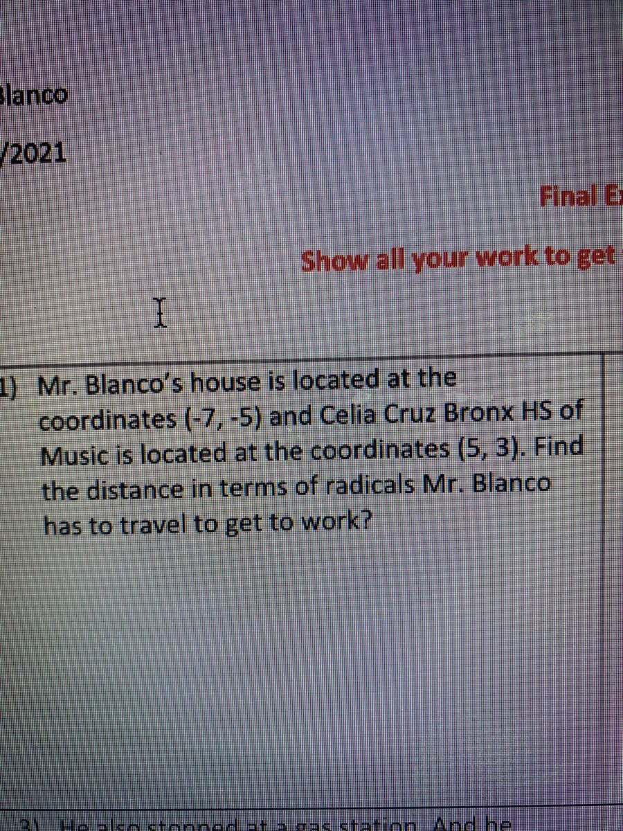 lanco
/2021
Final Ex
Show all your work to get
1) Mr. Blanco's house is located at the
coordinates (-7, -5) and Celia Cruz Bronx HS of
Music is located at the coordinates (5, 3). Find
the distance in terms of radicals Mr. Blanco
has to travel to get to work?
Hoalko tonnad-t →.gas.station And he
